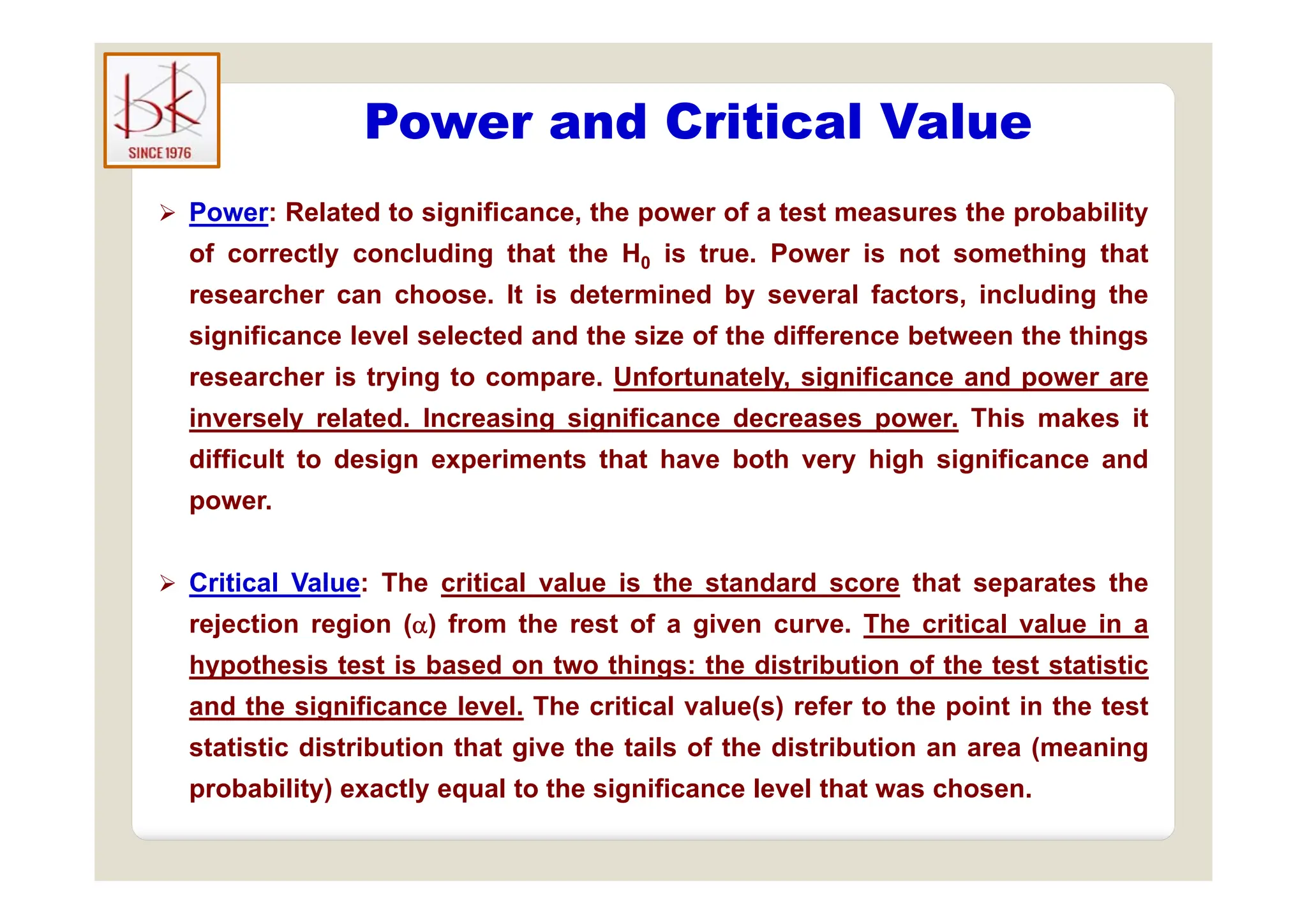 Power and Critical Value
 Power: Related to significance, the power of a test measures the probability
of correctly concluding that the H is true Power is not something that
of correctly concluding that the H0 is true. Power is not something that
researcher can choose. It is determined by several factors, including the
significance level selected and the size of the difference between the things
researcher is trying to compare. Unfortunately, significance and power are
inversely related. Increasing significance decreases power. This makes it
difficult to design experiments that have both very high significance and
difficult to design experiments that have both very high significance and
power.
 Critical Value: The critical value is the standard score that separates the
rejection region () from the rest of a given curve. The critical value in a
hypothesis test is based on two things: the distribution of the test statistic
hypothesis test is based on two things: the distribution of the test statistic
and the significance level. The critical value(s) refer to the point in the test
statistic distribution that give the tails of the distribution an area (meaning
probability) exactly equal to the significance level that was chosen.
 
