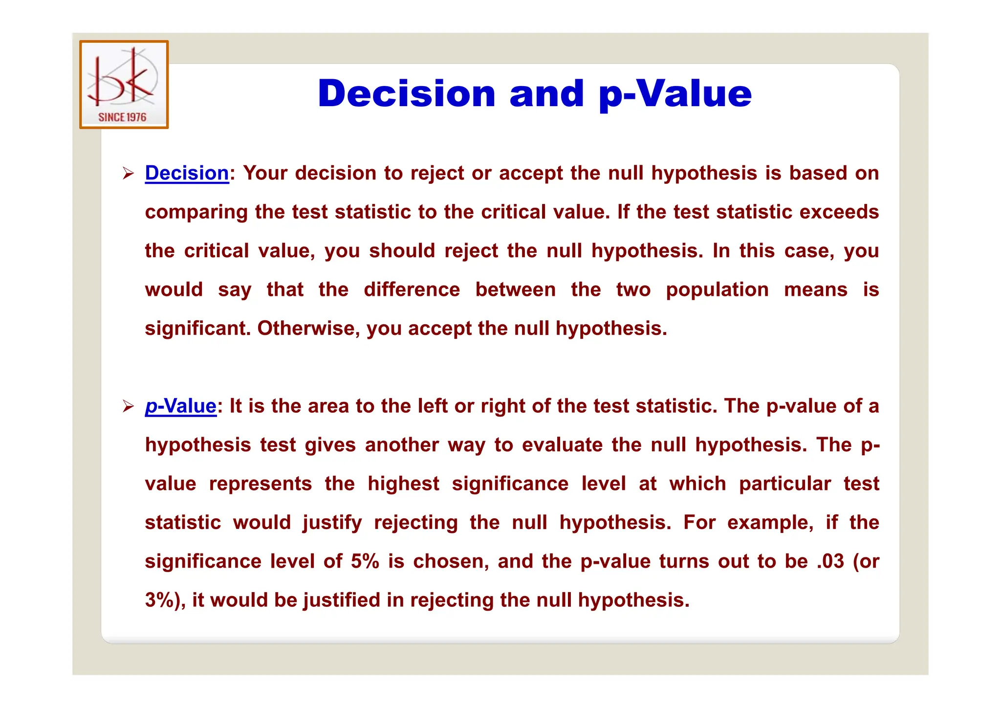 Decision and p-Value
p
 Decision: Your decision to reject or accept the null hypothesis is based on
comparing the test statistic to the critical value. If the test statistic exceeds
the critical value, you should reject the null hypothesis. In this case, you
would say that the difference between the two population means is
significant. Otherwise, you accept the null hypothesis.
 p-Value: It is the area to the left or right of the test statistic. The p-value of a
hypothesis test gives another way to evaluate the null hypothesis. The p-
value represents the highest significance level at which particular test
f f
statistic would justify rejecting the null hypothesis. For example, if the
significance level of 5% is chosen, and the p-value turns out to be .03 (or
3%) it ld b j tifi d i j ti th ll h th i
3%), it would be justified in rejecting the null hypothesis.
 
