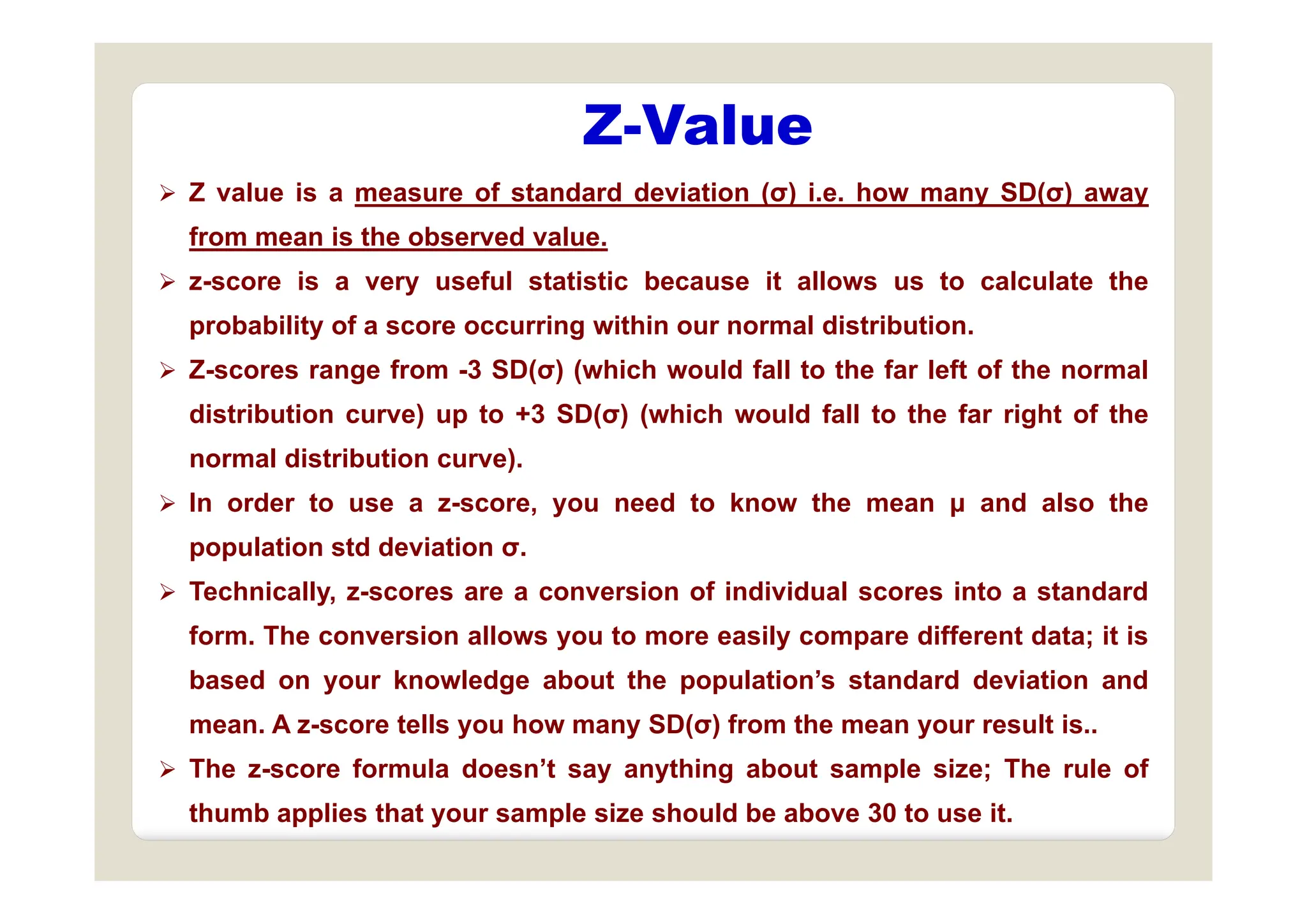 Z-Value
 Z value is a measure of standard deviation (σ) i.e. how many SD(σ) away
from mean is the observed value.
 z-score is a very useful statistic because it allows us to calculate the
probability of a score occurring within our normal distribution.
 Z-scores range from -3 SD(σ) (which would fall to the far left of the normal
distribution curve) up to +3 SD(σ) (which would fall to the far right of the
normal distribution curve)
normal distribution curve).
 In order to use a z-score, you need to know the mean μ and also the
population std deviation σ.
 Technically, z-scores are a conversion of individual scores into a standard
form. The conversion allows you to more easily compare different data; it is
b d k l d b t th l ti ’ t d d d i ti d
based on your knowledge about the population’s standard deviation and
mean. A z-score tells you how many SD(σ) from the mean your result is..
 The z-score formula doesn’t say anything about sample size; The rule of
 The z score formula doesn t say anything about sample size; The rule of
thumb applies that your sample size should be above 30 to use it.
 