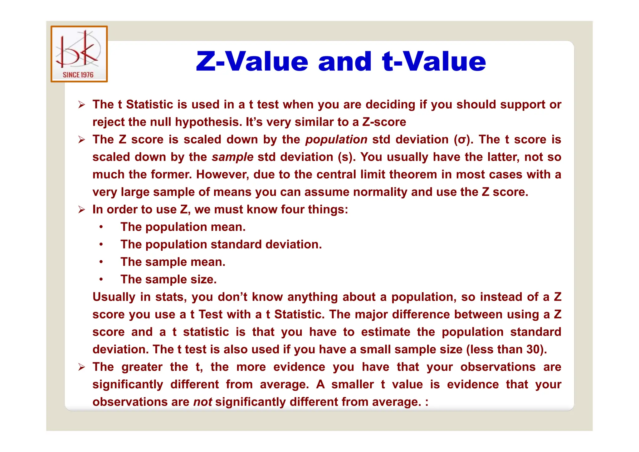 Z-Value and t-Value
 The t Statistic is used in a t test when you are deciding if you should support or
reject the null hypothesis It’s very similar to a Z-score
reject the null hypothesis. It s very similar to a Z-score
 The Z score is scaled down by the population std deviation (σ). The t score is
scaled down by the sample std deviation (s). You usually have the latter, not so
much the former However due to the central limit theorem in most cases with a
much the former. However, due to the central limit theorem in most cases with a
very large sample of means you can assume normality and use the Z score.
 In order to use Z, we must know four things:
• The population mean
• The population mean.
• The population standard deviation.
• The sample mean.
The sample size
• The sample size.
Usually in stats, you don’t know anything about a population, so instead of a Z
score you use a t Test with a t Statistic. The major difference between using a Z
d t t ti ti i th t h t ti t th l ti t d d
score and a t statistic is that you have to estimate the population standard
deviation. The t test is also used if you have a small sample size (less than 30).
 The greater the t, the more evidence you have that your observations are
i ifi l diff f A ll l i id h
significantly different from average. A smaller t value is evidence that your
observations are not significantly different from average. :
 