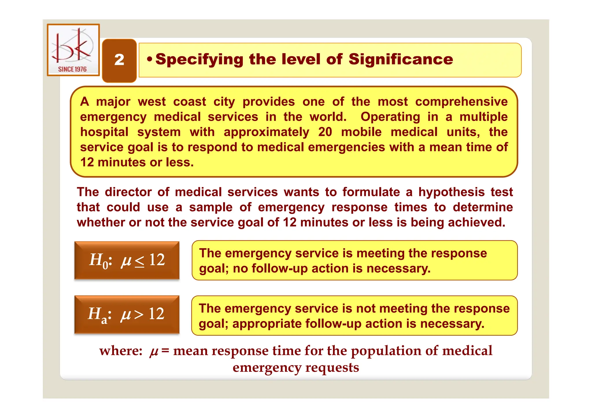 2 •Specifying the level of Significance
p y g g
A major west coast city provides one of the most comprehensive
di l i i th ld O ti i lti l
emergency medical services in the world. Operating in a multiple
hospital system with approximately 20 mobile medical units, the
service goal is to respond to medical emergencies with a mean time of
12 minutes or less
12 minutes or less.
The director of medical services wants to formulate a hypothesis test
that could use a sample of emergency response times to determine
that could use a sample of emergency response times to determine
whether or not the service goal of 12 minutes or less is being achieved.
The emergency service is meeting the response
H
H 


 The emergency service is meeting the response
goal; no follow-up action is necessary.
Th i i t ti th
H
H0
0:
: 




The emergency service is not meeting the response
goal; appropriate follow-up action is necessary.
Ha:
where:  = mean response time for the population of medical
where:  = mean response time for the population of medical
emergency requests
 