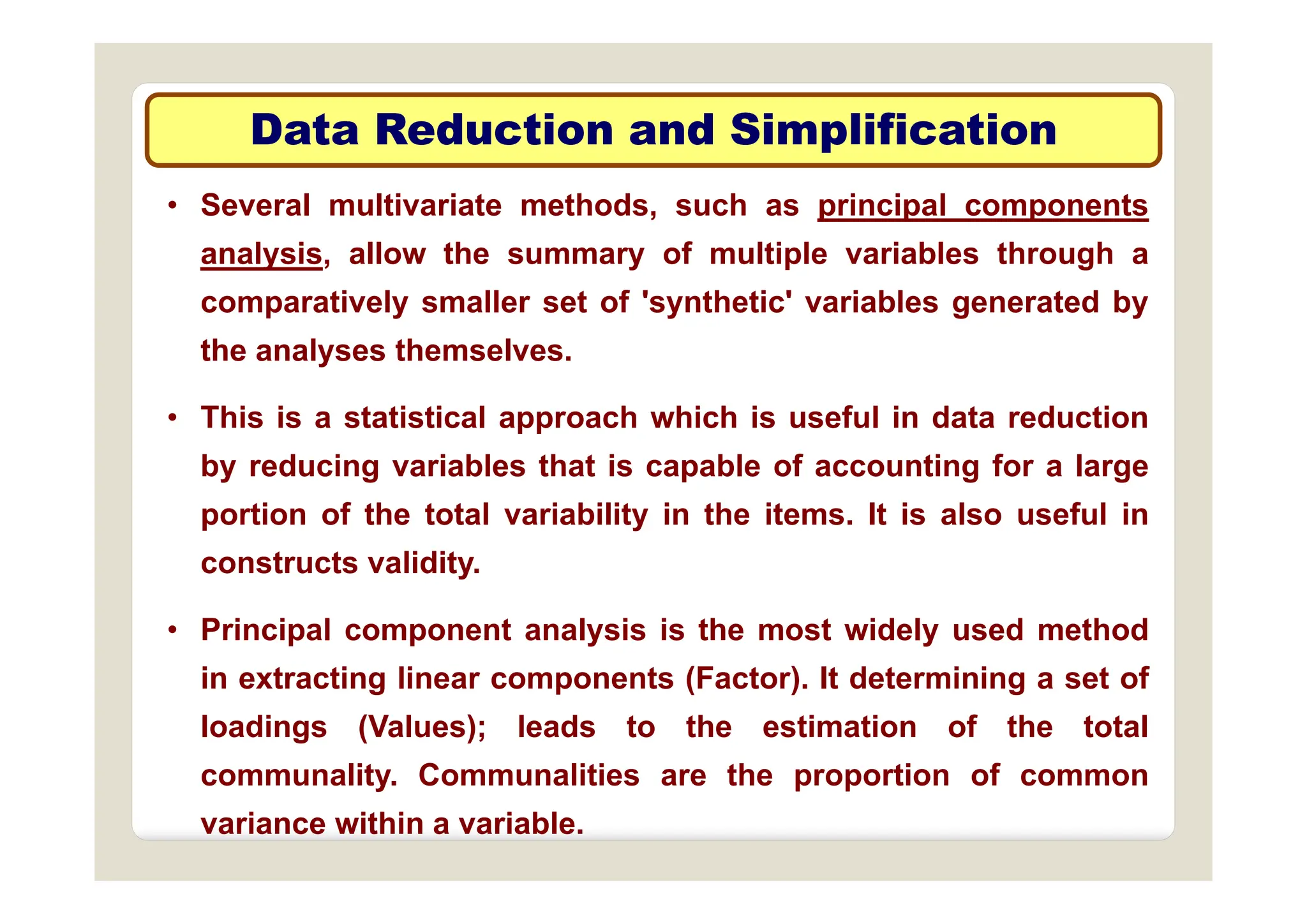 Data Reduction and Simplification
Data Reduction and Simplification
• Several multivariate methods, such as principal components
analysis allow the summary of multiple variables through a
p
p
analysis, allow the summary of multiple variables through a
comparatively smaller set of 'synthetic' variables generated by
the analyses themselves.
the analyses themselves.
• This is a statistical approach which is useful in data reduction
by reducing variables that is capable of accounting for a large
by reducing variables that is capable of accounting for a large
portion of the total variability in the items. It is also useful in
constructs validity
constructs validity.
• Principal component analysis is the most widely used method
i t ti li t (F t ) It d t i i t f
in extracting linear components (Factor). It determining a set of
loadings (Values); leads to the estimation of the total
communality Communalities are the proportion of common
communality. Communalities are the proportion of common
variance within a variable.
 