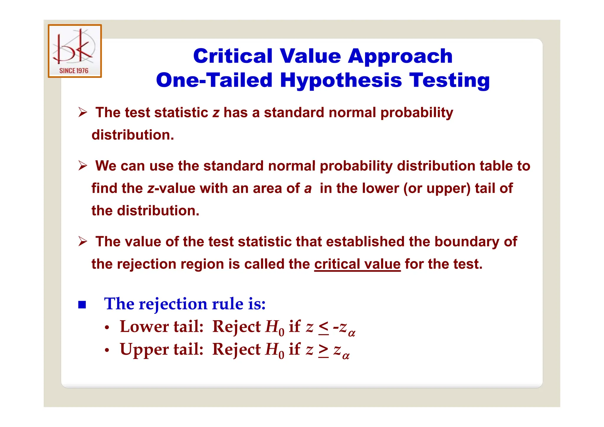 Critical Value Approach
One-Tailed Hypothesis Testing
 The test statistic z has a standard normal probability
 The test statistic z has a standard normal probability
distribution.
 We can use the standard normal probability distribution table to
 We can use the standard normal probability distribution table to
find the z-value with an area of a in the lower (or upper) tail of
the distribution.
the distribution.
 The value of the test statistic that established the boundary of
the rejection region is called the critical value for the test
the rejection region is called the critical value for the test.

 The rejection rule is:
The rejection rule is:
j
j
•
• Lower tail: Reject H0 if z < -z
• Upper tail: Reject H0 if z > z
pp j 0 
 