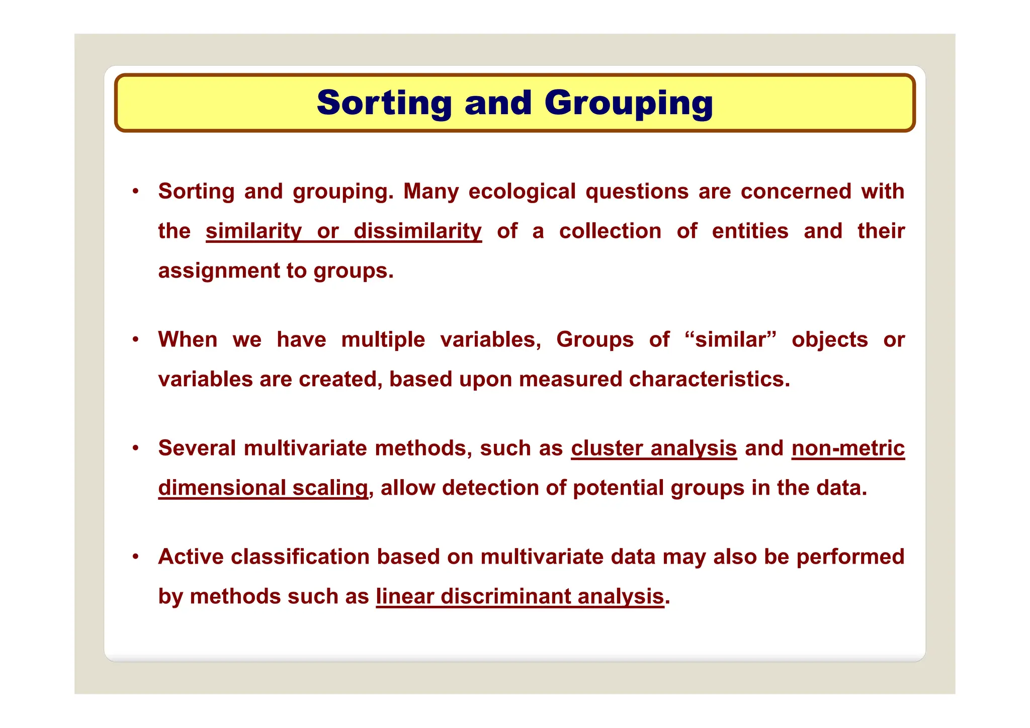 Sorting and Grouping
Sorting and Grouping
g p g
g p g
• Sorting and grouping. Many ecological questions are concerned with
g g p g y g q
the similarity or dissimilarity of a collection of entities and their
assignment to groups.
g g p
• When we have multiple variables, Groups of “similar” objects or
variables are created, based upon measured characteristics.
• Several multivariate methods such as cluster analysis and non metric
• Several multivariate methods, such as cluster analysis and non-metric
dimensional scaling, allow detection of potential groups in the data.
• Active classification based on multivariate data may also be performed
by methods such as linear discriminant analysis.
 