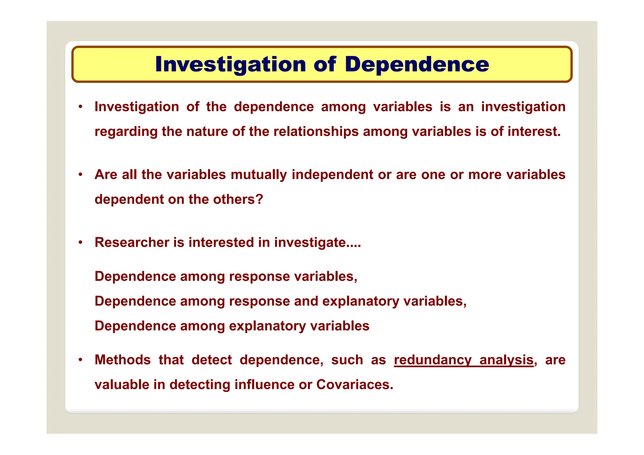 Investigation of Dependence
Investigation of Dependence
g p
g p
• Investigation of the dependence among variables is an investigation
regarding the nature of the relationships among variables is of interest.
• Are all the variables mutually independent or are one or more variables
• Are all the variables mutually independent or are one or more variables
dependent on the others?
• Researcher is interested in investigate....
Dependence among response variables,
Dependence among response variables,
Dependence among response and explanatory variables,
Dependence among explanatory variables
p g p y
• Methods that detect dependence, such as redundancy analysis, are
valuable in detecting influence or Covariaces
valuable in detecting influence or Covariaces.
 