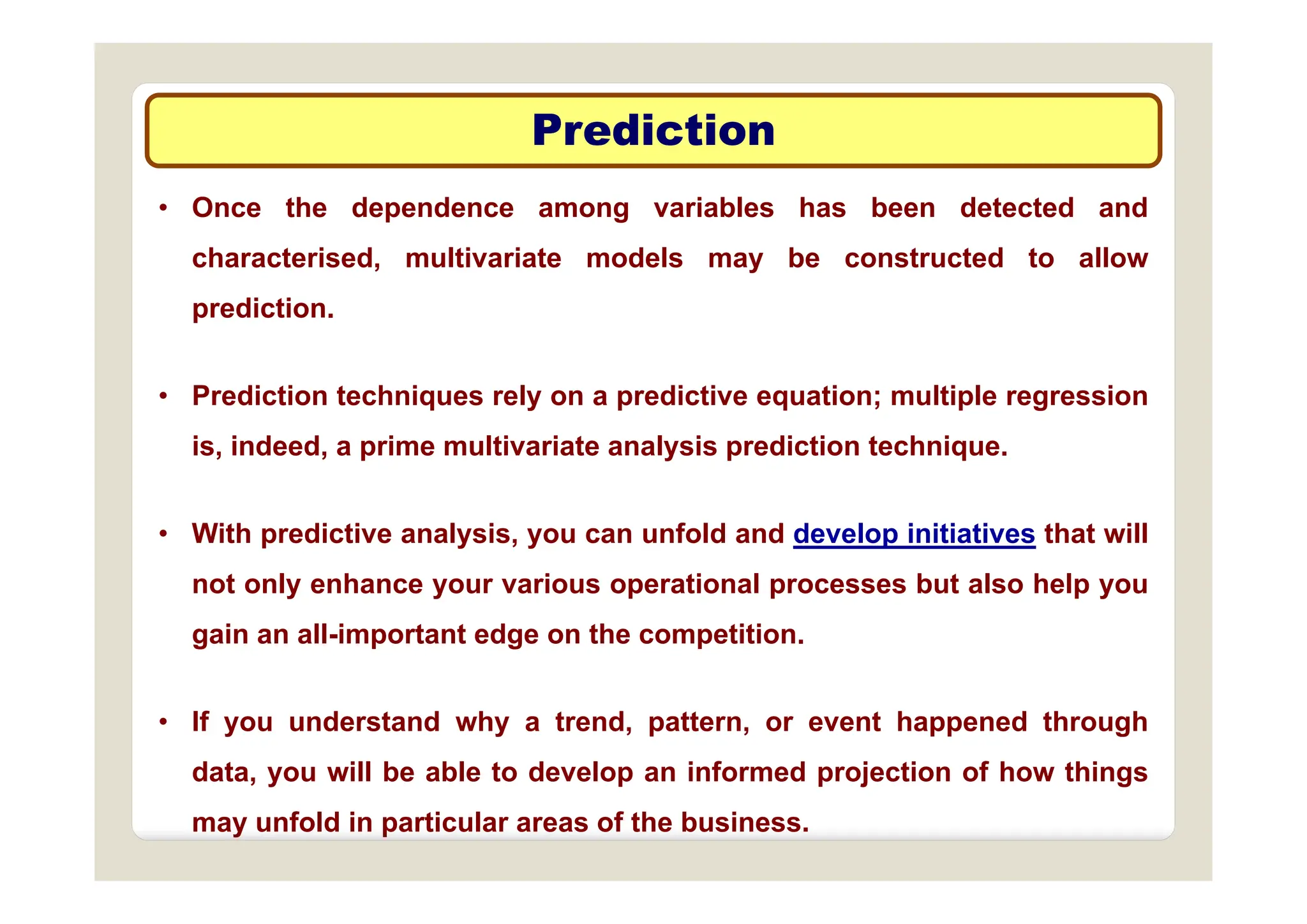 Prediction
Prediction
• Once the dependence among variables has been detected and
h t i d lti i t d l b t t d t ll
characterised, multivariate models may be constructed to allow
prediction.
• Prediction techniques rely on a predictive equation; multiple regression
is, indeed, a prime multivariate analysis prediction technique.
• With predictive analysis, you can unfold and develop initiatives that will
not only enhance your various operational processes but also help you
gain an all-important edge on the competition.
• If you understand why a trend, pattern, or event happened through
data you will be able to develop an informed projection of how things
data, you will be able to develop an informed projection of how things
may unfold in particular areas of the business.
 