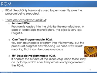 15
ROM.
© Mohamed F.A.B 2015
o ROM (Read Only Memory) is used to permanently save the
program being executed.
o There are several types of ROM:
o Masked ROM.
Program is loaded into the chip by the manufacturer. In
case of large scale manufacture, the price is very low.
Forget it...
o One Time Programmable ROM.
you can download a program into this memory, but the
process of program downloading is a “one-way ticket”
meaning that it can be done only once.
o UV Erasable Programmable ROM.
It enables the surface of the silicon chip inside to be lit by
an UV lamp, which effectively erases and program from
the ROM.
 