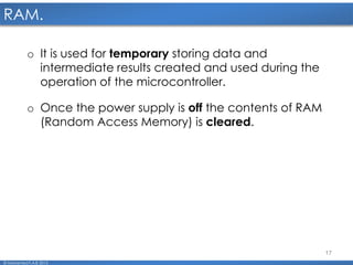 17
RAM.
© Mohamed F.A.B 2015
o It is used for temporary storing data and
intermediate results created and used during the
operation of the microcontroller.
o Once the power supply is off the contents of RAM
(Random Access Memory) is cleared.
 