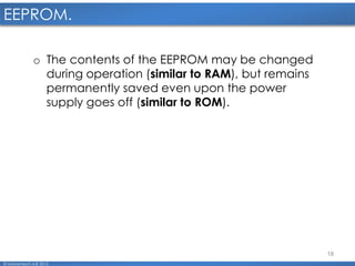 18
EEPROM.
© Mohamed F.A.B 2015
o The contents of the EEPROM may be changed
during operation (similar to RAM), but remains
permanently saved even upon the power
supply goes off (similar to ROM).
 