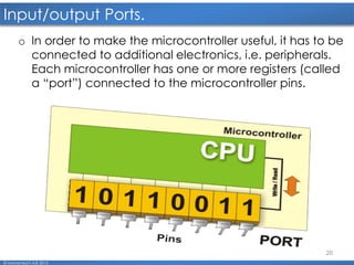 20
Input/output Ports.
© Mohamed F.A.B 2015
o In order to make the microcontroller useful, it has to be
connected to additional electronics, i.e. peripherals.
Each microcontroller has one or more registers (called
a “port”) connected to the microcontroller pins.
 