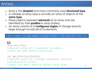 38
Arrays.
© Mohamed F.A.B 2015
o Array is the simplest and most commonly used structured type.
o A variable of array type is actually an array of objects of the
same type.
o These objects represent elements of an array and are
identified by their position in array (index).
o An array consists of a contiguous region of storage exactly
large enough to hold all of its elements.
EX:
char arr_1[5];
//declare array of 5 character variables.
//here you must define array size.
int arr_2[]={1,2,3,4,5};
//declare array of 5 integer variables and give
initialization values.
//here, you don't need to define array size.
<data type> <array name> [array size] = {e1_val,e2_val,….};
 