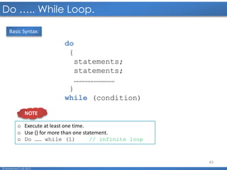 43
Do ….. While Loop.
© Mohamed F.A.B 2015
do
{
statements;
statements;
………………………
}
while (condition)
Basic Syntax:
o Execute at least one time.
o Use {} for more than one statement.
o Do …… while (1) // infinite loop
NOTE
 