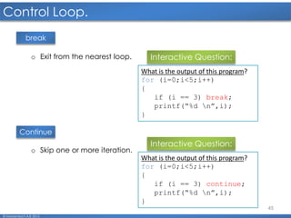 45
Control Loop.
© Mohamed F.A.B 2015
break
Continue
o Exit from the nearest loop. Interactive Question:
What is the output of this program?
for (i=0;i<5;i++)
{
if (i == 3) break;
printf(“%d n”,i);
}
o Skip one or more iteration.
Interactive Question:
What is the output of this program?
for (i=0;i<5;i++)
{
if (i == 3) continue;
printf(“%d n”,i);
}
 