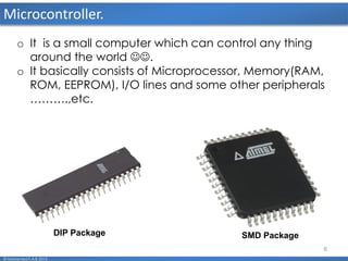 6
Microcontroller.
o It is a small computer which can control any thing
around the world .
o It basically consists of Microprocessor, Memory(RAM,
ROM, EEPROM), I/O lines and some other peripherals
……….,etc.
DIP Package SMD Package
© Mohamed F.A.B 2015
 