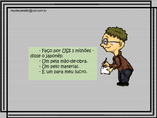          - Faço por US$ 3 milhões - disse o japonês:        - Um pela mão-de-obra.        - Um pelo material.        - E um para meu lucro. 