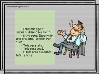               - Faço por US$ 9 milhões - disse o brasileiro.        - Nove paus? Espantou-se o prefeito. Demais! Por quê?        - Três para mim.        - Três para você.        - E três para o japonês fazer a obra.       