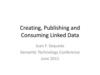 Creating, Publishing and Consuming Linked Data Juan F. Sequeda Semantic Technology Conference June 2011 