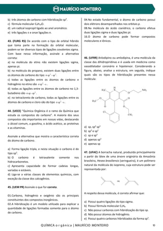 Q UÍMICA o r gâ nic a | MAURÍCIO MO NTEIRO 10
b) três átomos de carbono com hibridização sp3
.
c) fórmula molecular C9H10O.
d) um radical isopropil ligado ao anel aromático.
e) três ligações π e onze ligações σ.
43. (FURG RS) De acordo com o tipo de orbital híbrido
que toma parte na formação do orbital molecular,
podem-se ter diversos tipos de ligações covalentes sigma.
Com base nessa informação, assinale a alternativa
correta:
a) na molécula do etino não existem ligações sigma,
apenas pi.
b) na molécula do propano, existem duas ligações entre
os átomos de carbono do tipo 33
sp-spσ .
c) todas as ligações entre os átomos de carbono e
hidrogênio no etino são s-sp2
σ .
d) todas as ligações entre os átomos de carbono no 1,3-
butadieno são 2
sp-spσ .
e) no tetracloreto de carbono, todas as ligações entre os
átomos de carbono e cloro são do tipo s-sp3
σ .
44. (UECE) “Química Orgânica é o ramo da Química que
estuda os compostos do carbono”. A maioria dos seus
compostos são importantes em nossas vidas, destacando
o álcool comum, a gasolina, o ácido acético, as proteínas
e as vitaminas.
Assinale a alternativa que mostra a característica correta
do átomo de carbono.
a) Forma ligação tripla, e nesta situação o carbono é do
tipo sp3
.
b) O carbono é tetravalente somente nos
hidrocarbonetos.
c) Apresenta capacidade de formar cadeias longas,
variadas e estáveis.
d) Liga-se a várias classes de elementos químicos, com
exceção da classe dos calcogênios.
45. (UEM PR) Assinale o que for correto.
01.Carbono, hidrogênio e oxigênio são os principais
constituintes dos compostos inorgânicos.
02.A hibridização é um modelo utilizado para explicar a
quantidade de ligações formadas somente para o átomo
de carbono.
04.No estado fundamental, o átomo de carbono possui
dois elétrons desemparelhados nos orbitais p.
08.Na molécula do ácido cianídrico, o carbono efetua
duas ligações sigma e duas ligações pi.
16.O átomo de carbono pode formar compostos
moleculares e iônicos.
46. (UFRR) Anlodipino ou amlodipina, é uma molécula da
classe das dihidropiridinas e é usada em medicina como
vasodilatador coronário e hipotensor. Considerando a
figura, abaixo, analise a estrutura, em seguida, indique
quais são os tipos de hibridização presentes nessa
molécula:
Cl
O
O
H3C
H3C
H
N
O
O
NH2
O
CH3
a) sp, sp2
sp3
b) sp3
e sp2
c) sp e sp3
d) apenas sp3
e) apenas sp
47. (UFAC) A borracha natural, produzida principalmente
a partir do látex de uma árvore originária da Amazônia
brasileira, Hevea brasiliensis (seringueira), é um polímero
natural da molécula do isopreno, cuja estrutura pode ser
representada por:
ou
A respeito dessa molécula, é correto afirmar que:
a) Possui quatro ligações do tipo sigma.
b) Possui fórmula molecular C5H6.
c) Não possui carbonos com hibridização do tipo sp.
d) Não possui átomos de hidrogênio.
e) Possui quatro carbonos hibridizados da forma sp3
.
 
