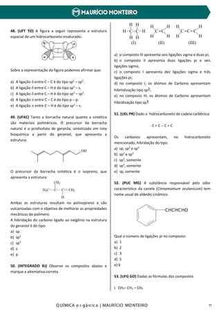 Q UÍMICA o r gâ nic a | MAURÍCIO MO NTEIRO 11
48. (UFT TO) A figura a seguir representa a estrutura
espacial de um hidrocarboneto insaturado.
Sobre a representação da figura podemos afirmar que:
a) A ligação δ entre C – C é do tipo sp2
– sp3
.
b) A ligação δ entre C – H é do tipo sp3
– s.
c) A ligação δ entre C – H é do tipo sp3
– sp2
.
d) A ligação π entre C – C é do tipo p – p.
e) A ligação π entre C – H é do tipo sp2
– s.
49. (UFAC) Tanto a borracha natural quanto a sintética
são materiais poliméricos. O precursor da borracha
natural é o priofosfato de geranila, sintetizado em rota
bioquímica a partir do geraniol, que apresenta a
estrutura:
OH
O precursor da borracha sintética é o isopreno, que
apresenta a estrutura:
H3C C
CH2
C
H
CH2
Ambas as estruturas resultam no poliisopreno e são
vulcanizadas com o objetivo de melhorar as propriedades
mecânicas do polímero.
A hibridação do carbono ligado ao oxigênio na estrutura
do geraniol é do tipo:
a) sp
b) sp2
c) sp3
d) s
e) p
50. (INTEGRADO RJ) Observe os compostos abaixo e
marque a altemativa correta.
H C C H
_ _ _ _ _ _
_
_
_
_
_
_
_
_
_ _ _
_
__
_
H H
HH
(I) (II) (III)
C C C C C
H H
H HH H
H H
a) o composto III apresenta seis ligações sigma e duas pi;
b) o composto II apresenta duas ligações pi e seis
ligações sigma;
c) o composto I apresenta dez ligações sigma e três
ligações pi;
d) no composto I, os átomos de Carbono apresentam
hibrtidização tipo sp2;
e) no composto III, os átomos de Carbono apresentam
hibridização tipo sp3.
51. (UEL PR) Dado o hidrocarboneto de cadeia carbônica:
C = C − C = C
Os carbonos apresentam, no hidrocarboneto
mencionado, hibridação do tipo:
a) sp, sp2
e sp3
b) sp2
e sp3
c) sp3
, somente
d) sp2
, somente
e) sp, somente
52. (PUC MG) A substância responsável pelo odor
característico da canela (Cinnamomum zeulanicum) tem
nome usual de aldeído cinâmico.
CHCHCHO
Qual o número de ligações pi no composto:
a) 1
b) 2
c) 3
d) 5
e) 6
53. (UFG GO) Dadas as fórmulas dos compostos
I. CH3– CH2 – CH3
 