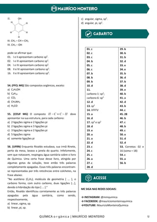 Q UÍMICA o r gâ nic a | MAURÍCIO MO NTEIRO 12
OH
H
H
H
H
H
II.
III. CH3 – CH = CH2
IV. CH3 – OH
pode-se afirmar que:
01. I e II apresentam carbono sp2
.
02. I e III apresentam carbono sp3
.
04. I e IV apresentam carbono sp2
.
08. II e IV apresentam carbono sp3
.
16. II e III apresentam carbono sp2
.
54. (FFCL MG) São compostos orgânicos, exceto:
a) C2H5OH
b) C8H18
c) CO2
d) CH3NH2
e) H2CO
55. (CESJF MG) O composto HCCH −≡− deve
apresentar na sua estrutura, para cada carbono:
a) 2 ligações sigma e 2 ligações pi
b) 2 ligações sigma e 3 ligações pi
c) 3 ligações sigma e 2 ligações pi
d) 5 ligações sigma
e) somente ligações pi
56. (UFRN) Enquanto Rivaldo estudava, sua irmã Rinete,
perto da mesa, lavava a janela do quarto. Infelizmente,
sem que notassem, respingou água sanitária sobre o livro
de Química. Uma certa frase desse livro, atingida por
algumas gotas da solução, teve então três palavras
completamente apagadas. Essas três palavras encontram-
se representadas por três reticências entre colchetes, na
frase abaixo:
“No acetileno (C2H2), molécula de geometria [ ... ], o
carbono forma, com outro carbono, duas ligações [...],
devido à hibridação do tipo [ ... ].”
Então, Rivaldo identificou corretamente as três palavras
apagadas pela água sanitária, como sendo,
respectivamente,
a) linear, sigma, sp.
b) linear, pi, sp.
c) angular, sigma, sp3
.
d) angular, pi, sp2
.
01. c
02. c
03. c
04. b
05. c
06. c
07. b
08. b
09. b
10. d
11.
carbono 1: sp2
;
carbono 6: sp3
12. d
13. sp2
14. VFFFV
15. a
16. d
17. sp3
e sp2
18. d
19. e
20. a
21. a
22. d
23. c
24. c
25. c
26. a
27. c
28. d
29. b
30. b
31. b
32. d
33. e
34. e
35. b
36. d
37. b
38. d
39. e
40. b
41. a
42. d
43. b
44. c
45. 28
46. b
47. c
48. b
49. c
50. a
51. d
52. d
53. Corretos: 02 e
16 (soma = 18)
54. c
55. a
56. b
ME SIGA NAS REDES SOCIAIS:
→ INSTAGRAM: @mmquimica
→ FACEBOOK: @mauriciomonteiroquimica
→YOUTUBE: MauricioMonteiroQuimica
 