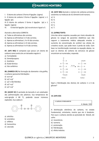 Q UÍMICA o r gâ nic a | MAURÍCIO MO NTEIRO 2
I. O átomo de carbono 5 forma 4 ligações (sigma)
II. O átomo de carbono 3 forma 3 ligações (sigma) e 1
ligação (pi).
III. O átomo de carbono 2 forma 3 ligações (pi) e 1
ligação (sigma)
IV. O total de ligações (pi) na estrutura é igual a 3.
Assinale a alternativa CORRETA:
a) Todas as afirmativas são corretas.
b) Apenas as afirmativas I e II são corretas.
c) Apenas as afirmativas I, II e IV são corretas.
d) Apenas as afirmativas I e IV são corretas.
e) Apenas as afirmativas II e III são corretas.
07. (UFV MG) O composto que possui um átomo de
carbono como centro de um tetraedro regular é:
a) Formaldeído
b) Dimetilpropano
c) Acetileno
d) Ácido fórmico
e) Gás carbônico
08. (FAMECA SP) Na formação do diamante e da grafita,
o carbono apresenta hibridações:
a) sp e sp3
b) sp3
e sp2
c) sp3
e não hibridiza
d) sp2
e sp3
e) sp3
e sp3
09. (ACAFE SC) O peróxido de benzoíla é um catalisador
das polimerizações dos plásticos. Sua temperatura de
auto-ignição é 80 °C, podendo causar inúmeras
explosões. Sua cadeia é:
C
O
O O C
O
a) alicíclica
b) aromática
c) alifática
d) homocíclica
e) saturada
10. (UFJF MG) Assinale o número de carbonos primários
existentes na molécula do 4,5-Dimetil-6-etil-nonano.
a) 3;
b) 4;
c) 6;
d) 5;
e) 7.
11. (UFRRJ) TEXTO:
Uma das várias seqüelas causadas por níveis elevados de
glicose no sangue de pacientes diabéticos que não
seguem o tratamento médico adequado envolve o
aumento da concentração de sorbitol nas células do
cristalino ocular, que pode levar à perda da visão. Com
base na transformação mostrada na equação abaixo, na
qual os átomos de carbono da estrutura da glicose
encontram-se numerados, responda:
Qual a hibridização dos átomos de carbono 1 e 6 da
glicose?
12. (UFG GO)
A distribuição eletrônica do carbono, no estado
fundamental, entretanto, mostra que ele é bivalente.
Para que o carbono atenda ao postulado de Kekulé, ele
sofre:
a) ressonância.
b) isomeria.
c) protonação.
d) hibridização.
e) efeito indutivo.
O
C H
C
C
C
C
CH2OH
H OH
HO H
H OH
H OH
Glicose
in vivo
CH2OH
C
C
C
C
CH2OH
H OH
HO H
H OH
H OH
Sorbitol
1
2
3
4
5
6
 