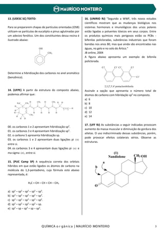 Q UÍMICA o r gâ nic a | MAURÍCIO MO NTEIRO 3
13. (UDESC SC) TEXTO:
Para se prepararem chapas de partículas orientadas (OSB)
utilizam-se partículas de eucalipto e pinus aglutinadas por
um adesivo fenólico. Um dos constituintes dessa resina é
ilustrado abaixo:
OH
CH3
Determine a hibridização dos carbonos no anel aromático
(benzênico).
14. (UFPE) A partir da estrutura do composto abaixo,
podemos afirmar que:
00. os carbonos 1 e 2 apresentam hibridização sp2
.
01. os carbonos 3 e 4 apresentam hibridização sp3
.
02. o carbono 5 apresenta hibridização sp.
03. os carbonos 1 e 2 apresentam duas ligações pi )(π
entre si.
04. os carbonos 3 e 4 apresentam duas ligações pi )(π e
ma sigma )(σ , entre si.
15. (PUC Camp SP) A sequência correta dos orbitais
híbridos em que estão ligados os átomos de carbono na
molécula do 1,3-pentadieno, cuja fórmula está abaixo
representada, é:
H2C = CH – CH = CH – CH3
a) sp2
– sp2
– sp2
– sp2
– sp3
.
b) sp3
– sp2
– sp2
– sp2
– sp3
.
c) sp3
– sp2
– sp3
– sp3
– sp2
.
d) sp2
– sp2
– sp2
– sp2
– sp.
e) sp2
– sp – sp3
– sp – sp2
.
16. (UNIRIO RJ) "Segundo a WWF, três novos estudos
científicos mostram que as mudanças biológicas nos
sistemas hormonais e imunológicos dos ursos polares
estão ligadas a poluentes tóxicos em seus corpos. Entre
os produtos químicos mais perigosos estão os PCBs -
bifenilas policloradas, substâncias industriais que foram
banidas nos anos 80, mas que ainda são encontradas nas
águas, no gelo e no solo do Ártico."
JB online, 2004
A figura abaixo apresenta um exemplo de bifenila
policlorada.
C C C C
C
2,3,2',3',4' pentaclorobifenila
Assinale a opção que apresenta o número total de
átomos de carbono com hibridação sp2
no composto.
a) 6
b) 8
c) 10
d) 12
e) 14
17. (UFF RJ) As substâncias a seguir indicadas provocam
aumento da massa muscular e diminuição da gordura dos
atletas. O uso indiscriminado dessas substâncias, porém,
pode provocar efeitos colaterais sérios. Observe as
estruturas.
OHCH3
O
a
b
Nandiolone
(1)
C
C
C
C
C
C
HH
H
H
H
H3C CH3
CH3
C
H
C
H
C
C
H
CH3
C
C
H
C
C
H
C
C C H
HHCH3H
H
1
2
3 4
5
 