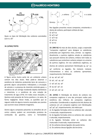 Q UÍMICA o r gâ nic a | MAURÍCIO MO NTEIRO 4
Dianabol OHCH3
O
CH3
CH3c
d
(2)
Quais os tipos de hibridação dos carbonos assinalados
(a;b e c; d)?
18. (UFMA) TEXTO:
A figura acima ilustra parte de um ambiente urbano
comum nos dias atuais. Nela pode-se observar a
existência de indústrias produzindo bens de consumo e
gerando alguns sub-produtos indesejáveis; a circulação
de veículos e a presença de chaminés emitindo gases; a
existência de um córrego recebendo dejetos domésticos
e industriais; e a existência de uma estação de
tratamento de água (ETA). Em todas essas situações, a
Química está presente de forma positiva e, às vezes, de
forma negligente. Desse modo, as questões que se
seguem estão de alguma maneira associadas aos eventos
que ocorrem nesse ambiente imaginário.
Dentre alguns compostos poluentes na atmosfera de um
centro urbano, podem ser encontrados produtos da
combustão da gasolina, como o formaldeído
H C
O
H
, o etileno C C
H
H
H
H
e o ácido
fórmico H C
O
O H
.
Nas ligações presentes nesses compostos, envolvendo o
átomo de carbono, participam orbitais do tipo:
a) sp3
e p
b) sp3
e sp2
c) sp3
e sp
d) sp2
e p
e) sp e p
19. (IME RJ) Há mais de dois séculos, surgiu a expressão
“compostos orgânicos” para designar as substâncias
produzidas por organismos vivos, animais ou vegetais.
Atualmente, a química orgânica estuda as substâncias
que possuem átomos de carbono, embora nem todas as
substâncias que contenham carbono estejam no universo
da química orgânica. Em tais substâncias orgânicas, os
átomos de carbono apresentam hibridização sp, sp2 ou
sp3 conforme as ligações. No metanol, metanal,
triclorometano e etino os carbonos apresentam,
respectivamente, hibridização:
a) sp, sp2, sp3 , sp3
b) sp2, sp3 , sp , sp3
c) sp3, sp2, sp, sp2
d) sp, sp3 , sp2 , sp
e) sp3, sp2 , sp3 , sp
20. (UFAC) A hibridação do átomo de carbono nos
compostos orgânicos é uma das principais razões pela
existência dos milhares de compostos orgânicos
conhecidos. Considerando a sequência de três átomos de
carbonos em um composto orgânico com hibridizações
sp3
; sp2
; sp2
, respectivamente, isto indica que:
a) As ligações formadas entre os carbonos são: saturada
e insaturada, respectivamente.
b) As ligações formadas entre os carbonos são: saturada
e saturada, respectivamente.
c) As ligações formadas entre os carbonos são:
insaturada e insaturada, respectivamente.
d) Os carbonos dessas ligações são quaternários.
e) Os carbonos dessas ligações são terciários
 