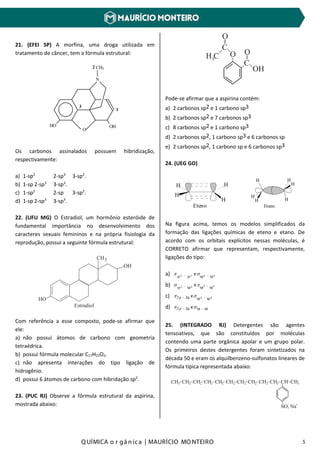 Q UÍMICA o r gâ nic a | MAURÍCIO MO NTEIRO 5
21. (EFEI SP) A morfina, uma droga utilizada em
tratamento de câncer, tem a fórmula estrutural:
OHHO
N
CH3
O
2
3
1
Os carbonos assinalados possuem hibridização,
respectivamente:
a) 1-sp2
2-sp3
3-sp2
.
b) 1-sp 2-sp3
3-sp3
.
c) 1-sp2
2-sp 3-sp2
.
d) 1-sp 2-sp3
3-sp3
.
22. (UFU MG) O Estradiol, um hormônio esteróide de
fundamental importância no desenvolvimento dos
caracteres sexuais femininos e na própria fisiologia da
reprodução, possui a seguinte fórmula estrutural:
OH
CH
HO
3
Estradiol
Com referência a esse composto, pode-se afirmar que
ele:
a) não possui átomos de carbono com geometria
tetraédrica.
b) possui fórmula molecular C17H22O2.
c) não apresenta interações do tipo ligação de
hidrogênio.
d) possui 6 átomos de carbono com hibridação sp2
.
23. (PUC RJ) Observe a fórmula estrutural da aspirina,
mostrada abaixo:
_
_
_
_
_
_
_
_
_
C
C
O
O
O
OH
H C3
Pode-se afirmar que a aspirina contém:
a) 2 carbonos sp2 e 1 carbono sp3
b) 2 carbonos sp2 e 7 carbonos sp3
c) 8 carbonos sp2 e 1 carbono sp3
d) 2 carbonos sp2, 1 carbono sp3 e 6 carbonos sp
e) 2 carbonos sp2, 1 carbono sp e 6 carbonos sp3
24. (UEG GO)
HH
H
H
Eteno
H
H
H
H
H
H
Etano
Na figura acima, temos os modelos simplificados da
formação das ligações químicas de eteno e etano. De
acordo com os orbitais explícitos nessas moléculas, é
CORRETO afirmar que representam, respectivamente,
ligações do tipo:
a) 22 sp-sp- eσπ 33 spsp
b) 332 sp-spsp- eπσ 2sp
c) 33 sp-sp2p- eσπ p2
d) sp-sp2p- eσπ p2
25. (INTEGRADO RJ) Detergentes são agentes
tensoativos, que são constituídos por moléculas
contendo uma parte orgânica apolar e um grupo polar.
Os primeiros destes detergentes foram sintetizados na
década 50 e eram os alquilbenzeno-sulfonatos lineares de
fórmula típica representada abaixo:
CH CH CH CH CH CH CH CH CH CH CH CH3 2 22 22 22 2 2 3
_ _ __ __ __ _ _ _
__
SO Na3
- +
 
