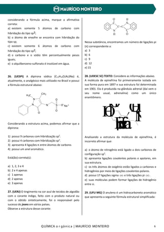 Q UÍMICA o r gâ nic a | MAURÍCIO MO NTEIRO 6
considerando a fórmula acima, marque a afirmativa
correta:
a) existem somente 5 átomos de carbono com
hibridação do tipo sp3;
b) o átomo de enxofre se encontra com hibridação do
tipo sp;
c) existem somente 6 átomos de carbono com
hibridação do tipo sp2;
d) o carbono e o sódio têm percentualmente pesos
iguais;
e) o alquilbenzeno-sulfonato é insolúvel em água.
26. (UESPI) A dipirona sódica (C13H16O4N3SNa) é,
atualmente, o analgésico mais utilizado no Brasil e possui
a fórmula estrutural abaixo:
N
N
H3C
CH3
O
N S O
O
O
Na+-
Considerando a estrutura acima, podemos afirmar que a
dipirona:
1) possui 9 carbonos com hibridização sp2
.
2) possui 4 carbonos com hibridização sp3
.
3) apresenta 4 ligações π entre átomos de carbono.
4) possui um anel aromático.
Está(ão) correta(s):
a) 1, 2, 3 e 4
b) 2 e 4 apenas
c) 1 apenas
d) 2 apenas
e) 3 apenas
27. (UERJ) O tingimento na cor azul de tecidos de algodão
com o corante índigo, feito com o produto natural ou
com o obtido sinteticamente, foi o responsável pelo
sucesso do jeans em vários países.
Observe a estrutura desse corante:
__
_
_
__
__
H
H
C
O
C
O
N
N
C C
Nessa substância, encontramos um número de ligações pi
(π) correspondente a:
a) 3
b) 6
c) 9
d) 12
e) 15
28. (UDESC SC) TEXTO: Considere as informações abaixo.
A molécula de epinefrina foi primeiramente isolada em
sua forma pura em 1897 e sua estrutura foi determinada
em 1901. Ela é produzida na glândula adrenal (daí vem o
seu nome usual, adrenalina) como um único
enantiômero.
HO
HO OH
NHEpinefrina
Analisando a estrutura da molécula de epinefrina, é
incorreto afirmar que:
a) o átomo de nitrogênio está ligado a dois carbonos de
configuração sp3
.
b) apresenta ligações covalentes polares e apolares, em
sua estrutura.
c) os três átomos de oxigênio estão ligados a carbonos e
hidrogênios por meio de ligações covalentes polares.
d) possui 17 ligações sigma )(σ e três ligações pi )(π .
e) suas moléculas podem formar ligações de hidrogênio
entre si.
29. (UFU MG) O anuleno é um hidrocarboneto aromático
que apresenta a seguinte fórmula estrutural simplificada:
 