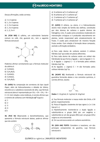 Q UÍMICA o r gâ nic a | MAURÍCIO MO NTEIRO 8
Dessas afirmações, estão corretas:
a) 1 e 2 apenas
b) 1, 2 e 3 apenas
c) 2, 3 e 4 apenas
d) 1, 3 e 4 apenas
e) 1, 2, 3 e 4
34. (FCM MG) A cafeína, um estimulante bastante
comum no café, chá, guaraná etc., tem a seguinte
fórmula estrutural:
N
N
O
CH3
O
CH3
N
N
CH3
Podemos afirmar corretamente que a fórmula molecular
da cafeína é:
a) C5H9N4O2
b) C6H10N4O2
c) C6H9N4O2
d) C3H9N4O2
e) C8H10N4O2
35. (UERJ) Na composição de corretores do tipo Liquid
Paper, além de hidrocarbonetos e dióxido de titânio,
encontra-se a substância isocianato de alila, cuja fórmula
estrutural plana é representada por CH2 = CH – CH2 – N =
C = O. Com relação a esta molécula, é correto afirmar que
o número de carbonos com hibridação sp2
é igual a:
a) 1
b) 2
c) 3
d) 4
e) 5
36. (PUC RJ) Observando a benzilmetilcetona, que
apresenta a fórmula estrutural abaixo, pode-se afirmar
que ela contém:
CH2 C
O
CH3
a) 6 carbonos sp2
e 2 carbonos sp3
.
b) 8 carbonos sp2
e 1 carbono sp3
.
c) 2 carbonos sp2
e 7 carbonos sp3
.
d) 7 carbonos sp2
e 2 carbonos sp3
.
37. (UECE) O etileno, ou eteno, é o hidrocarboneto
alceno mais simples da família das olefinas, constituído
por dois átomos de carbono e quatro átomos de
hidrogênio, C2H4. É usado como anestésico moderado em
intervenções cirúrgicas e é produzido naturalmente em
plantas, sendo responsável pelo amadurecimento de
frutos. É usado para amadurecer de maneira forçada
frutas verdes. Com relação à formação desse composto,
assinale a afirmação verdadeira.
a) Para cada átomo de carbono existem 3 orbitais
híbridos 2sp2
que estão em planos diferentes.
b) Para cada átomo de carbono existe um orbital não
hibridizado 2p que forma a ligação π (pi) na ligação C = C.
c) A ligação σ (sigma) C – C é formada pelos orbitais
híbridos 2sp2
-2p.
d) As ligações σ (sigma) C – H são formadas pelos
orbitais híbridos 2sp2
-2s.
38. (ACAFE SC) Analisando a fórmula estrutural da
guanidina fornecida abaixo e nos conceitos químicos, é
correto afirmar, exceto:
NH
H2N NH2
Dados: C: 12 g/mol, H: 1 g/mol, N: 14 g/mol.
a) Sua fórmula molecular e massa molar são CH5N3 e 59
g/mol, respectivamente.
b) Possui 8 ligações covalentes do tipo sigma ( σ ) e 1 do
tipo pi ( π ).
c) Hipoteticamente mantendo-se a dupla ligação e
substituindo-se o grupo (NH) por um oxigênio e
substituindo-se um dos grupos (NH2) por um grupo (CH3)
origina-se uma etanamida.
d) Em sua estrutura existe um carbono assimétrico.
39. (UEA AM) TEXTO: Considere o isooctano, um dos
principais componentes da gasolina, cuja fórmula
estrutural é:
 