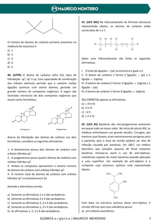 Q UÍMICA o r gâ nic a | MAURÍCIO MO NTEIRO 9
O número de átomos de carbono primário presentes na
molécula de isooctano é
a) 1.
b) 2.
c) 3.
d) 4.
e) 5.
40. (UFPR) O átomo de carbono sofre três tipos de
hibridação: sp3
, sp2
e sp. Essa capacidade de combinação
dos orbitais atômicos permite que o carbono realize
ligações químicas com outros átomos, gerando um
grande número de compostos orgânicos. A seguir são
ilustradas estruturas de dois compostos orgânicos que
atuam como hormônios.
Acerca da hibridação dos átomos de carbono nos dois
hormônios, considere as seguintes afirmativas:
1. A testosterona possui dois átomos de carbono com
orbitais híbridos sp2
.
2. A progesterona possui quatro átomos de carbono com
orbitais híbridos sp2
.
3. Ambos os compostos apresentam o mesmo número
de átomos de carbono com orbitais híbridos sp3
.
4. O número total de átomos de carbono com orbitais
híbridos sp3
na testosterona é 16.
Assinale a alternativa correta.
a) Somente as afirmativas 1 e 3 são verdadeiras.
b) Somente as afirmativas 2 e 4 são verdadeiras.
c) Somente as afirmativas 2, 3 e 4 são verdadeiras.
d) Somente as afirmativas 1, 2 e 3 são verdadeiras.
e) As afirmativas 1, 2, 3 e 4 são verdadeiras.
41. (UFV MG) No hidrocarboneto de fórmula estrutural
representada abaixo, os átomos de carbono estão
numerados de 1 a 7.
H C C C C C C C H
H
HH
HHHH
H
1234567
Sobre esse hidrocarboneto são feitas as seguintes
afirmativas:
I. O total de ligações π (pi) na estrutura é igual a 3.
II. O átomo de carbono 2 forma 3 ligações π (pi) e 1
ligação σ (sigma).
III. O átomo de carbono 5 forma 3 ligações σ (sigma) e 1
ligação π (pi).
IV. O átomo de carbono 1 forma 4 ligações σ (sigma).
São CORRETAS apenas as afirmativas:
a) I, III e IV.
b) II e IV.
c) I e II.
d) I, II e IV.
42. (UCS RS) Bactérias são microorganismos existentes
em quase tudo ao nosso redor. No início do século XIX, os
médicos enfrentavam um grande desafio. Cirurgias, por
menores que fossem, eram extremamente perigosas para
o paciente, pois o local da incisão poderia ser alvo de
infecção causada por bactérias. Em 1867, um médico
descobriu que soluções aquosas de fenol matavam
bactérias. Iniciava-se assim o uso de anti-sépticos,
substâncias capazes de matar bactérias quando aplicadas
a uma superfície. Um exemplo de anti-séptico é o
composto cuja estrutura química está representada
abaixo.
OH
CH3H3C
CH3
Com base na estrutura química desse anti-séptico, é
correto afirmar que essa substância possui
a) um carbono assimétrico.
 