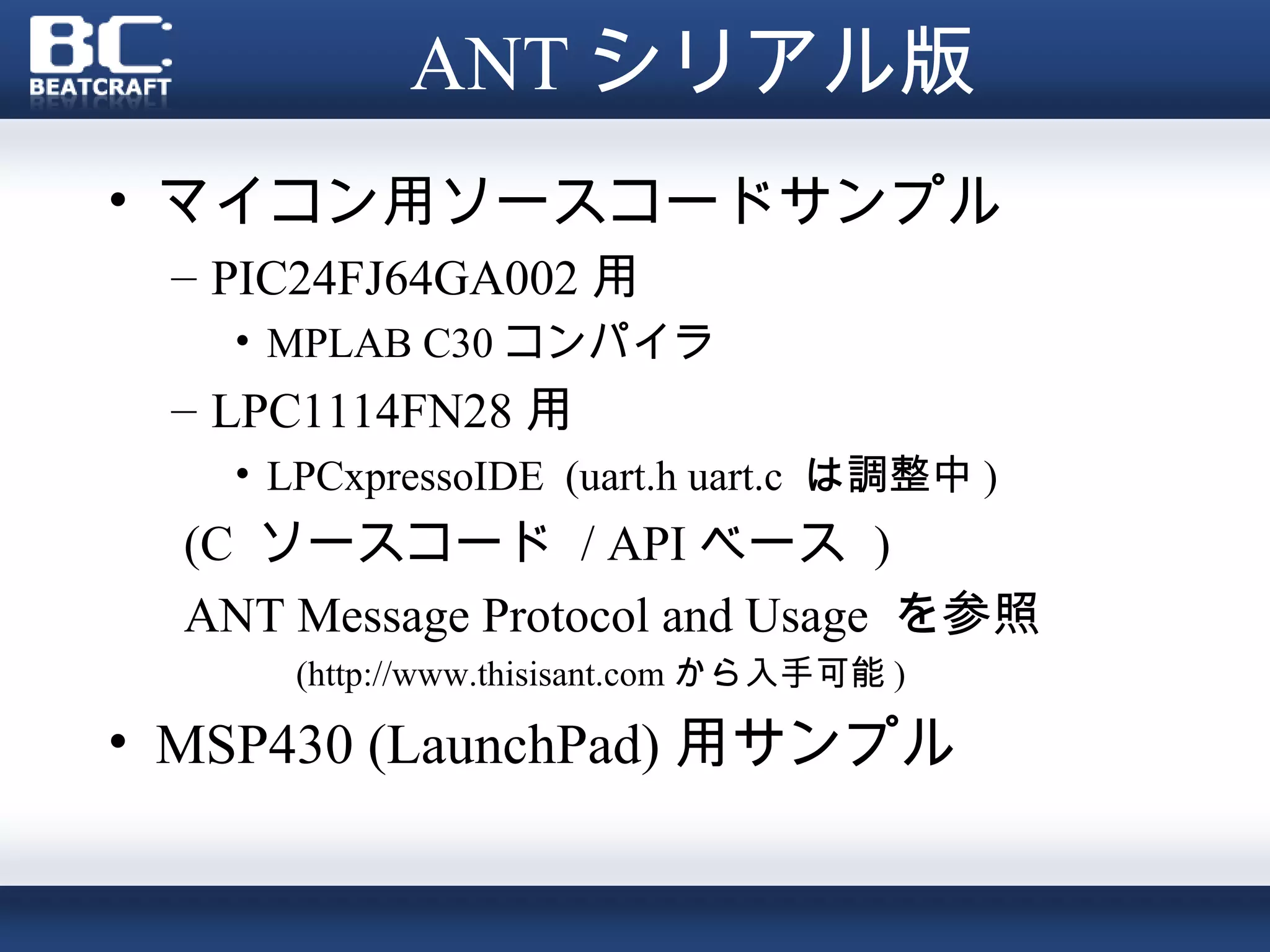 ANT シリアル版
• マイコン用ソースコードサンプル
 – PIC24FJ64GA002 用
    • MPLAB C30 コンパイラ
 – LPC1114FN28 用
    • LPCxpressoIDE (uart.h uart.c は調整中 )
  (C ソースコード / API ベース )
  ANT Message Protocol and Usage を参照
      (http://www.thisisant.com から入手可能 )

• MSP430 (LaunchPad) 用サンプル
 