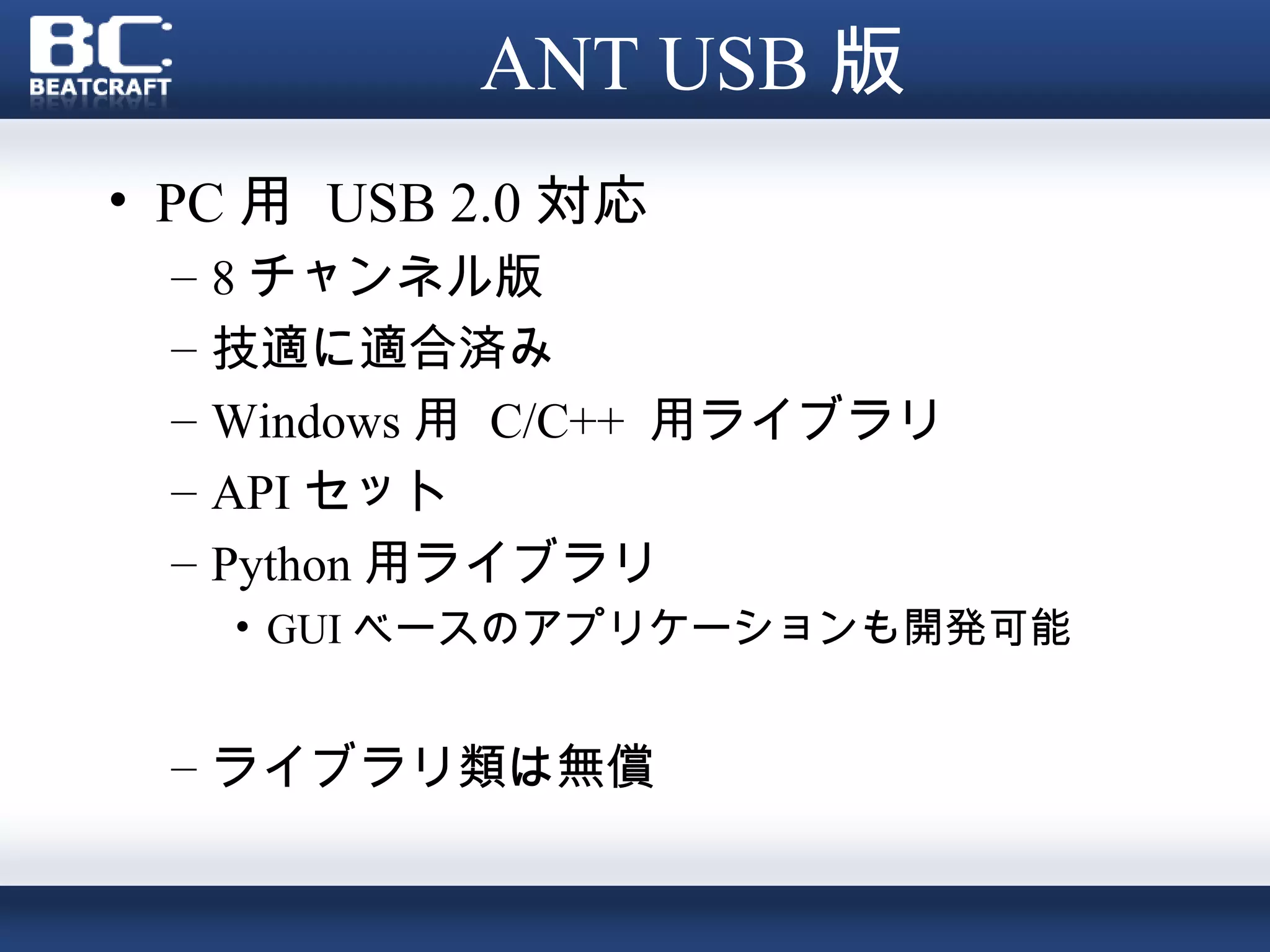 ANT USB 版
• PC 用 USB 2.0 対応
 –   8 チャンネル版
 –   技適に適合済み
 –   Windows 用 C/C++ 用ライブラリ
 –   API セット
 –   Python 用ライブラリ
     • GUI ベースのアプリケーションも開発可能


 – ライブラリ類は無償
 