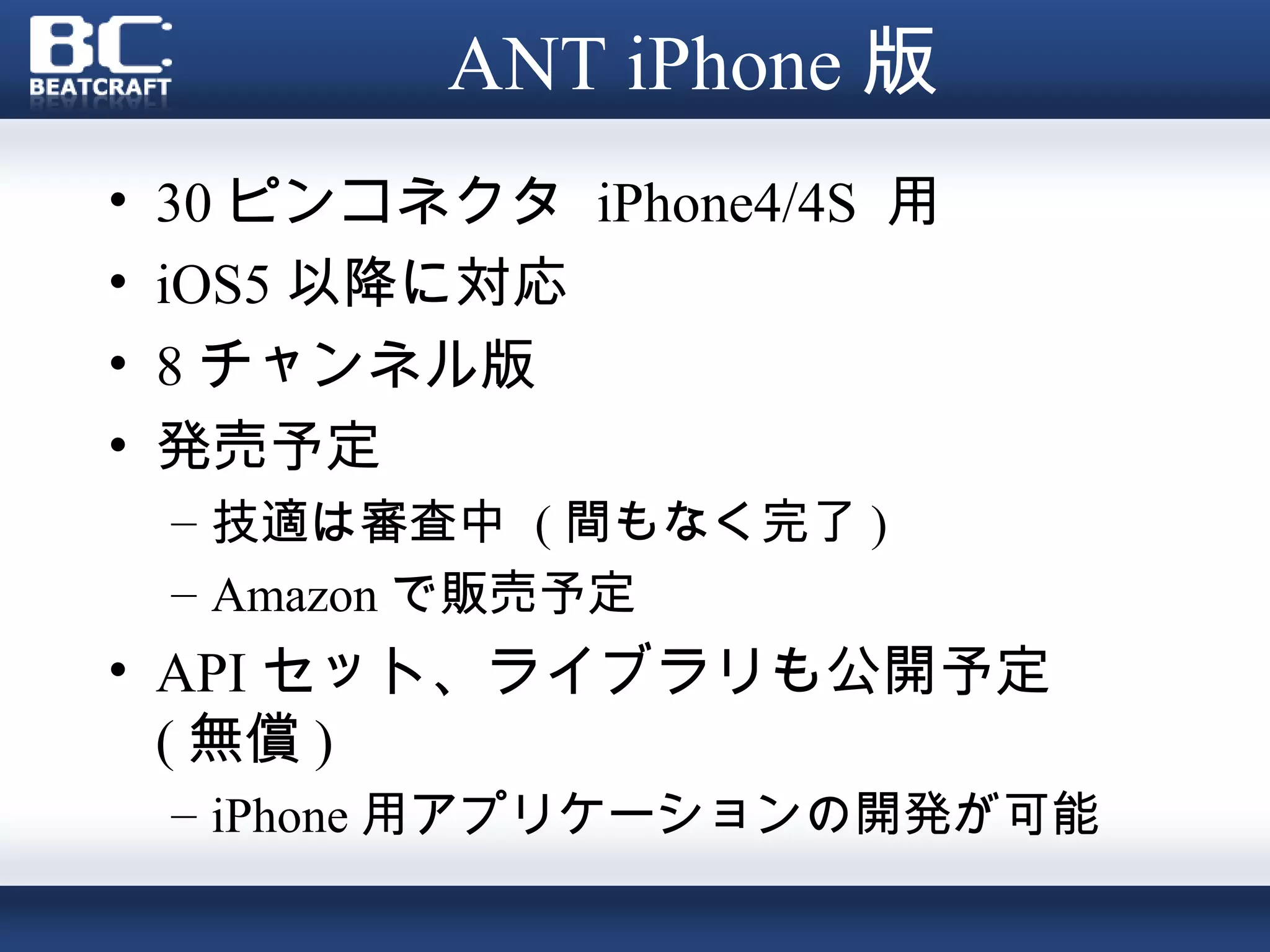 ANT iPhone 版
•   30 ピンコネクタ iPhone4/4S 用
•   iOS5 以降に対応
•   8 チャンネル版
•   発売予定
    – 技適は審査中 ( 間もなく完了 )
    – Amazon で販売予定
• API セット、ライブラリも公開予定
  ( 無償 )
    – iPhone 用アプリケーションの開発が可能
 