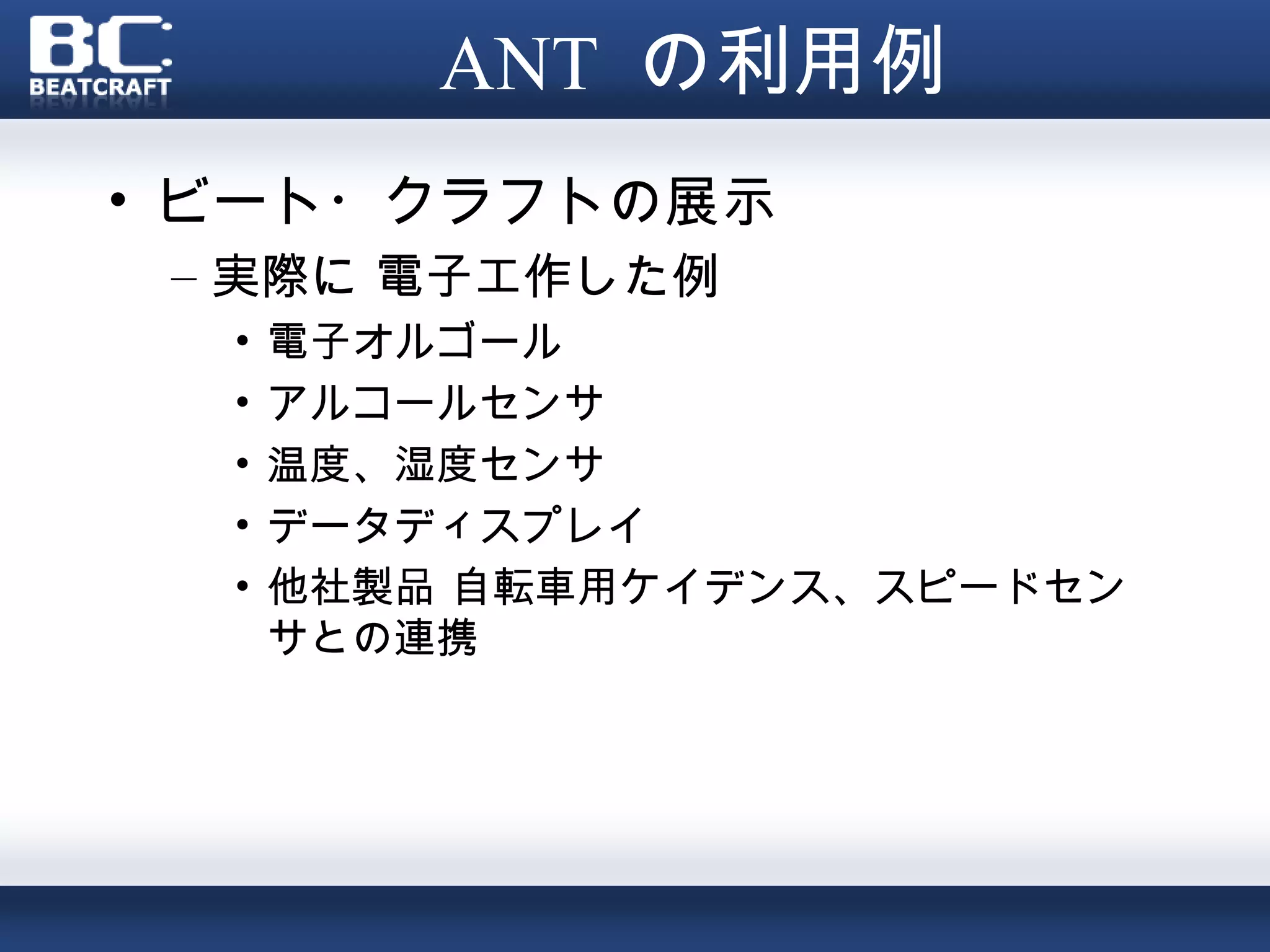 ANT の利用例
• ビート・クラフトの展示
 – 実際に 電子工作した例
  •   電子オルゴール
  •   アルコールセンサ
  •   温度、湿度センサ
  •   データディスプレイ
  •   他社製品 自転車用ケイデンス、スピードセン
      サとの連携
 