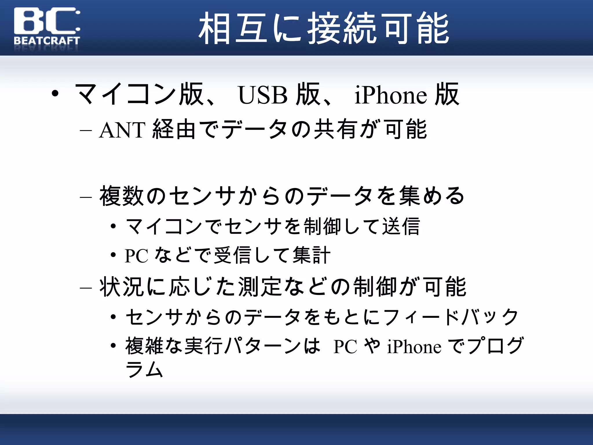 相互に接続可能
• マイコン版、 USB 版、 iPhone 版
 – ANT 経由でデータの共有が可能

 – 複数のセンサからのデータを集める
   • マイコンでセンサを制御して送信
   • PC などで受信して集計
 – 状況に応じた測定などの制御が可能
   • センサからのデータをもとにフィードバック
   • 複雑な実行パターンは PC や iPhone でプログ
     ラム
 