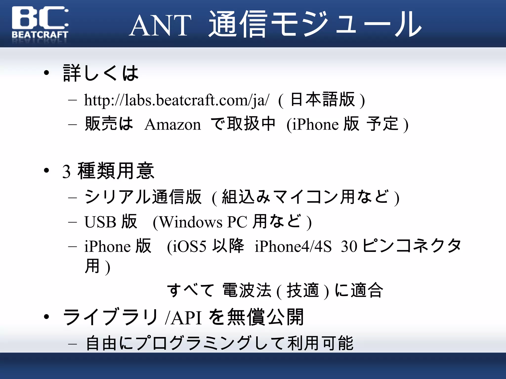ANT 通信モジュール
• 詳しくは
 – http://labs.beatcraft.com/ja/ ( 日本語版 )
 – 販売は Amazon で取扱中 (iPhone 版 予定 )

• 3 種類用意
 – シリアル通信版 ( 組込みマイコン用など )
 – USB 版 (Windows PC 用など )
 – iPhone 版 (iOS5 以降 iPhone4/4S 30 ピンコネクタ
   用)
            すべて 電波法 ( 技適 ) に適合
• ライブラリ /API を無償公開
 – 自由にプログラミングして利用可能
 