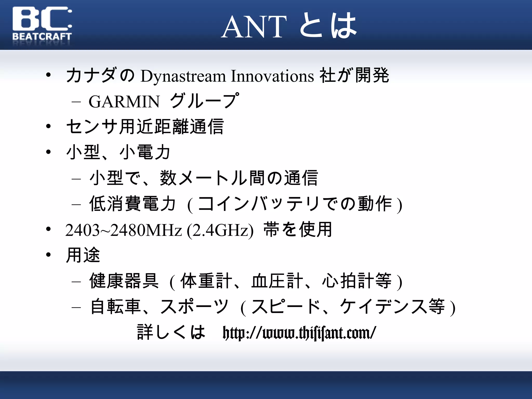ANT とは
• カナダの Dynastream Innovations 社が開発
   – GARMIN グループ
• センサ用近距離通信
• 小型、小電力
   – 小型で、数メートル間の通信
   – 低消費電力 ( コインバッテリでの動作 )
• 2403~2480MHz (2.4GHz) 帯を使用
• 用途
   – 健康器具 ( 体重計、血圧計、心拍計等 )
   – 自転車、スポーツ ( スピード、ケイデンス等 )
          詳しくは http://www.thisisant.com/
 