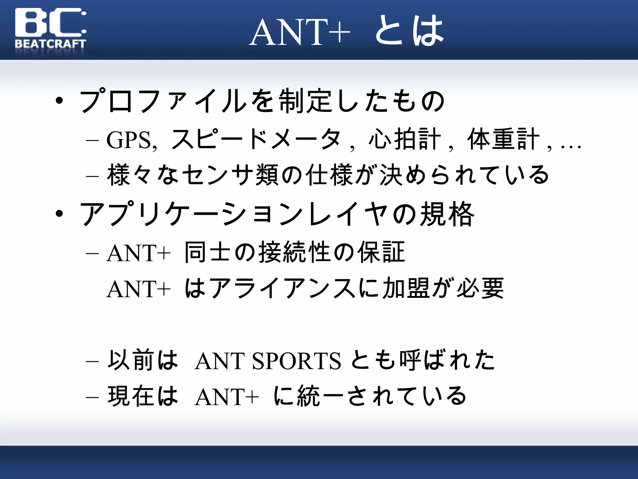 ANT+ とは
• プロファイルを制定したもの
 – GPS, スピードメータ , 心拍計 , 体重計 , …
 – 様々なセンサ類の仕様が決められている
• アプリケーションレイヤの規格
 – ANT+ 同士の接続性の保証
   ANT+ はアライアンスに加盟が必要

 – 以前は ANT SPORTS とも呼ばれた
 – 現在は ANT+ に統一されている
 