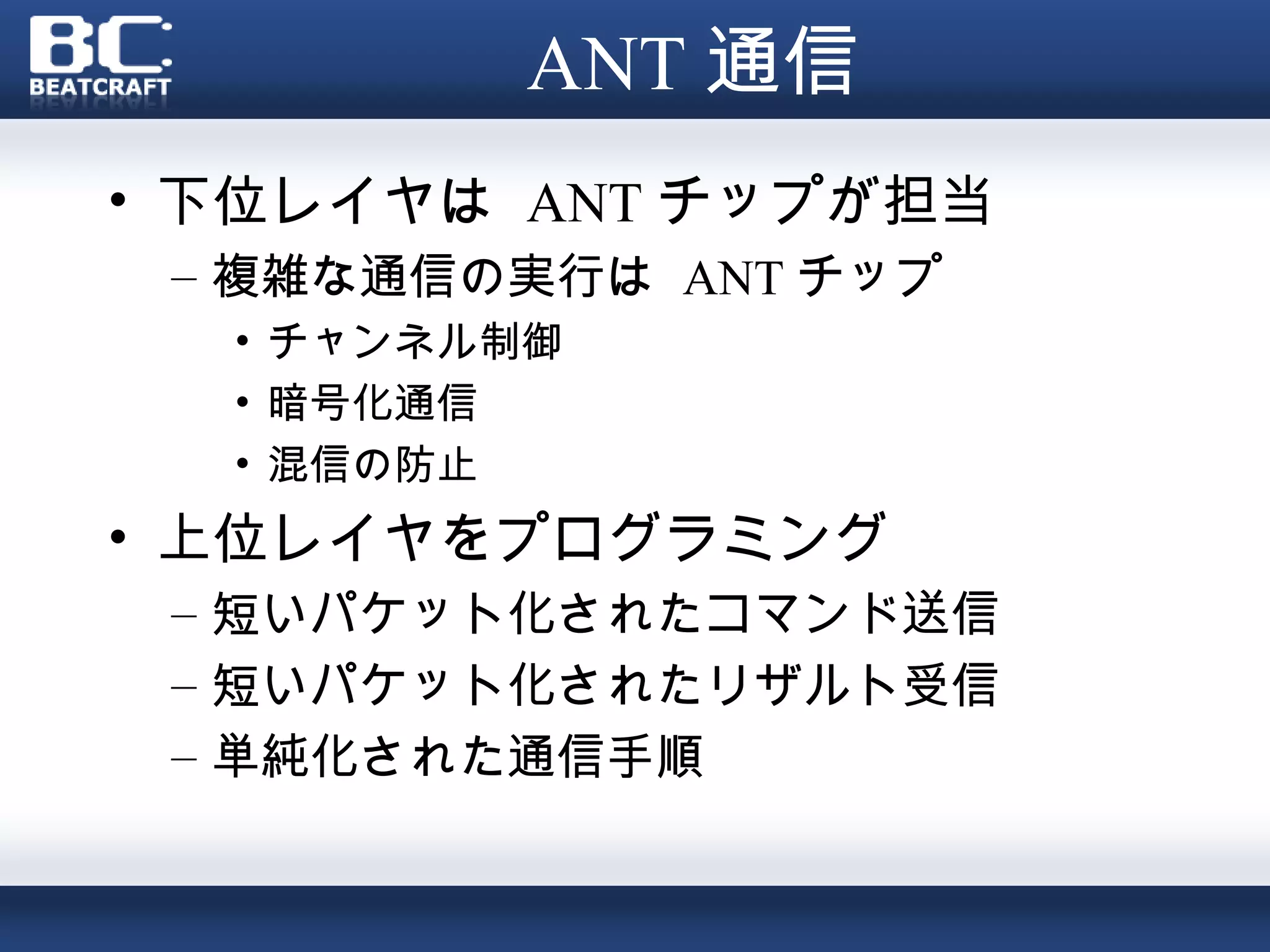 ANT 通信
• 下位レイヤは ANT チップが担当
 – 複雑な通信の実行は ANT チップ
  • チャンネル制御
  • 暗号化通信
  • 混信の防止
• 上位レイヤをプログラミング
 – 短いパケット化されたコマンド送信
 – 短いパケット化されたリザルト受信
 – 単純化された通信手順
 