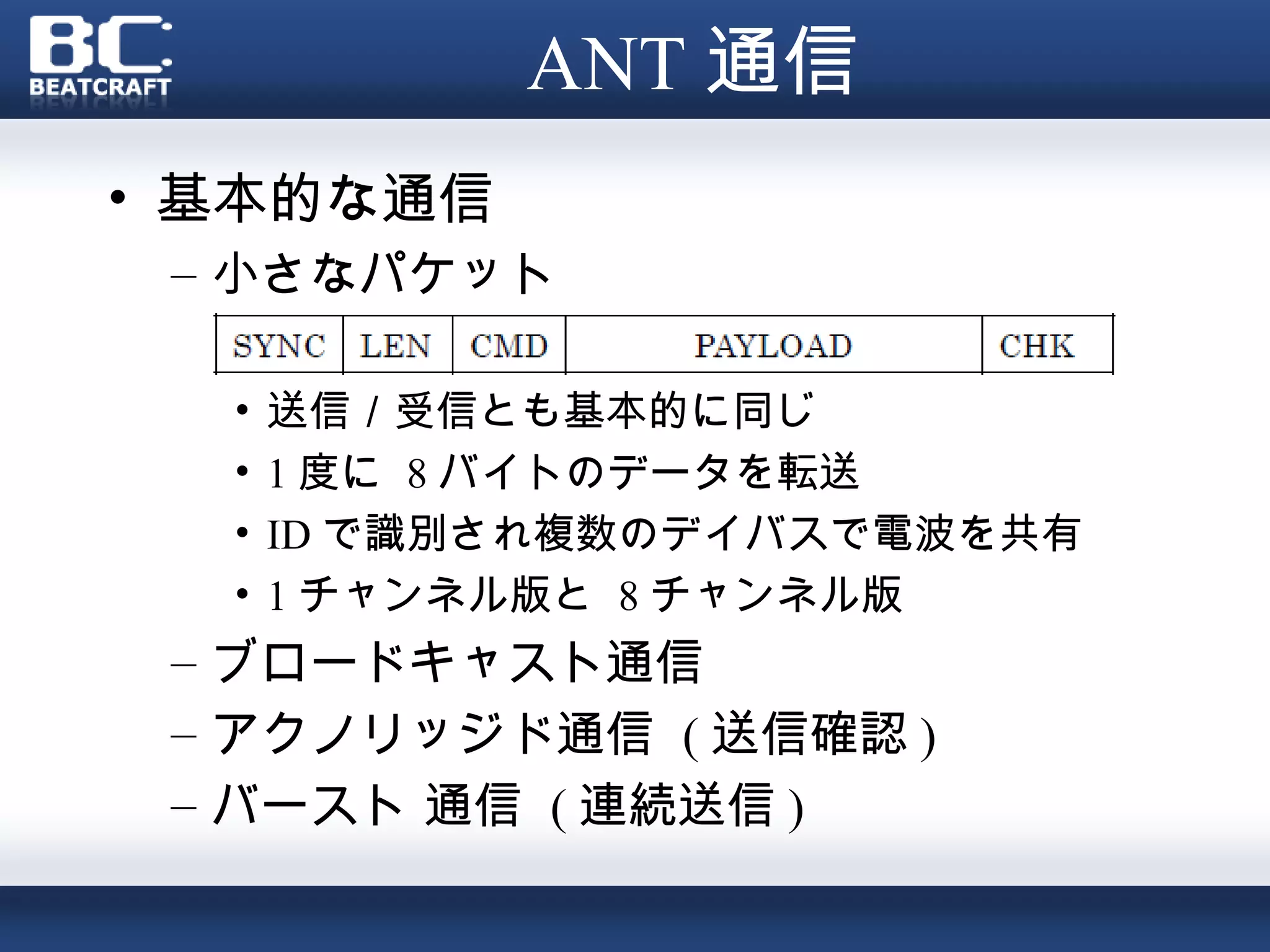 ANT 通信
• 基本的な通信
 – 小さなパケット

  •   送信／受信とも基本的に同じ
  •   1 度に 8 バイトのデータを転送
  •   ID で識別され複数のデイバスで電波を共有
  •   1 チャンネル版と 8 チャンネル版
 – ブロードキャスト通信
 – アクノリッジド通信 ( 送信確認 )
 – バースト 通信 ( 連続送信 )
 