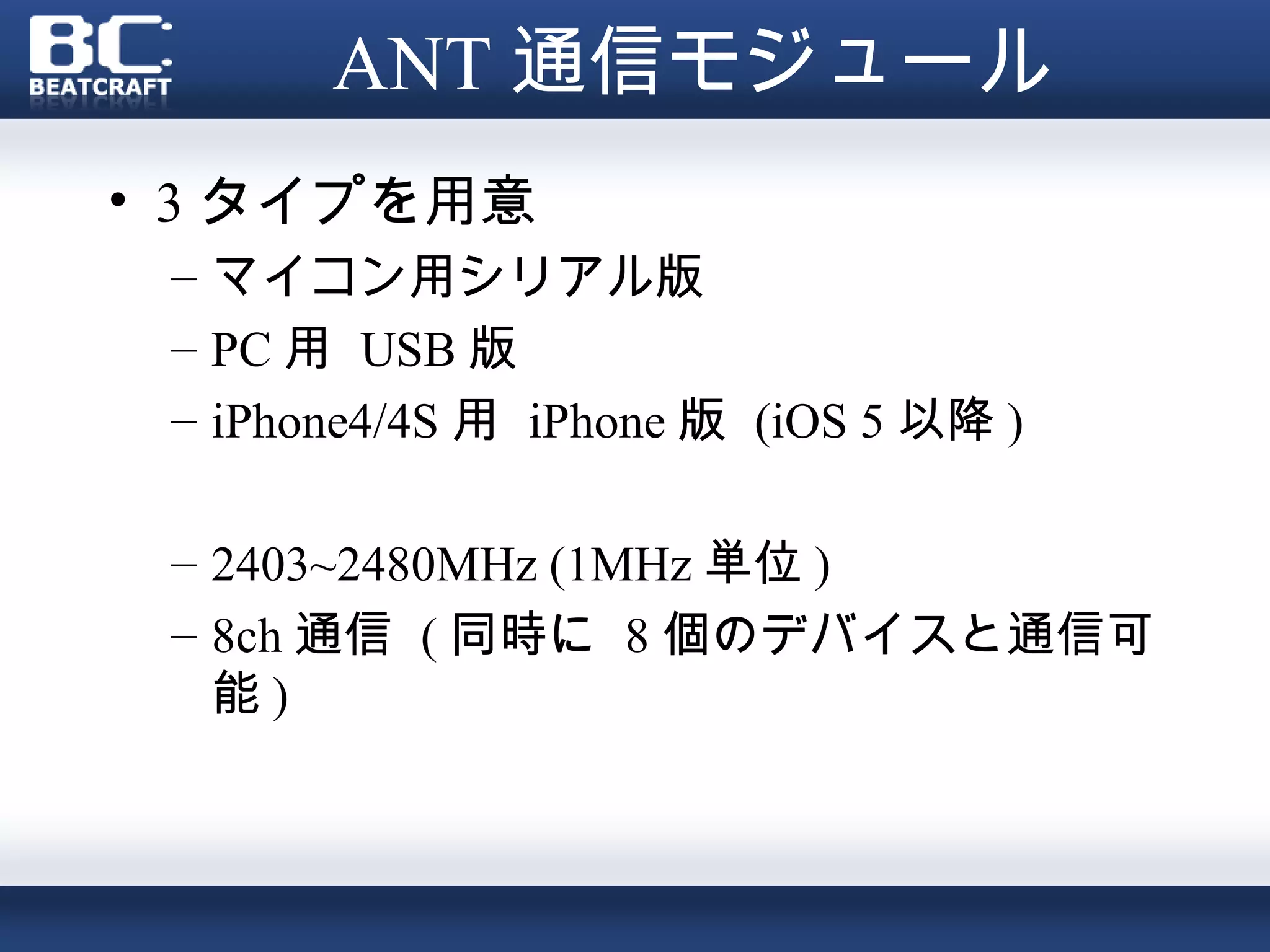 ANT 通信モジュール
• 3 タイプを用意
 – マイコン用シリアル版
 – PC 用 USB 版
 – iPhone4/4S 用 iPhone 版 (iOS 5 以降 )

 – 2403~2480MHz (1MHz 単位 )
 – 8ch 通信 ( 同時に 8 個のデバイスと通信可
   能)
 