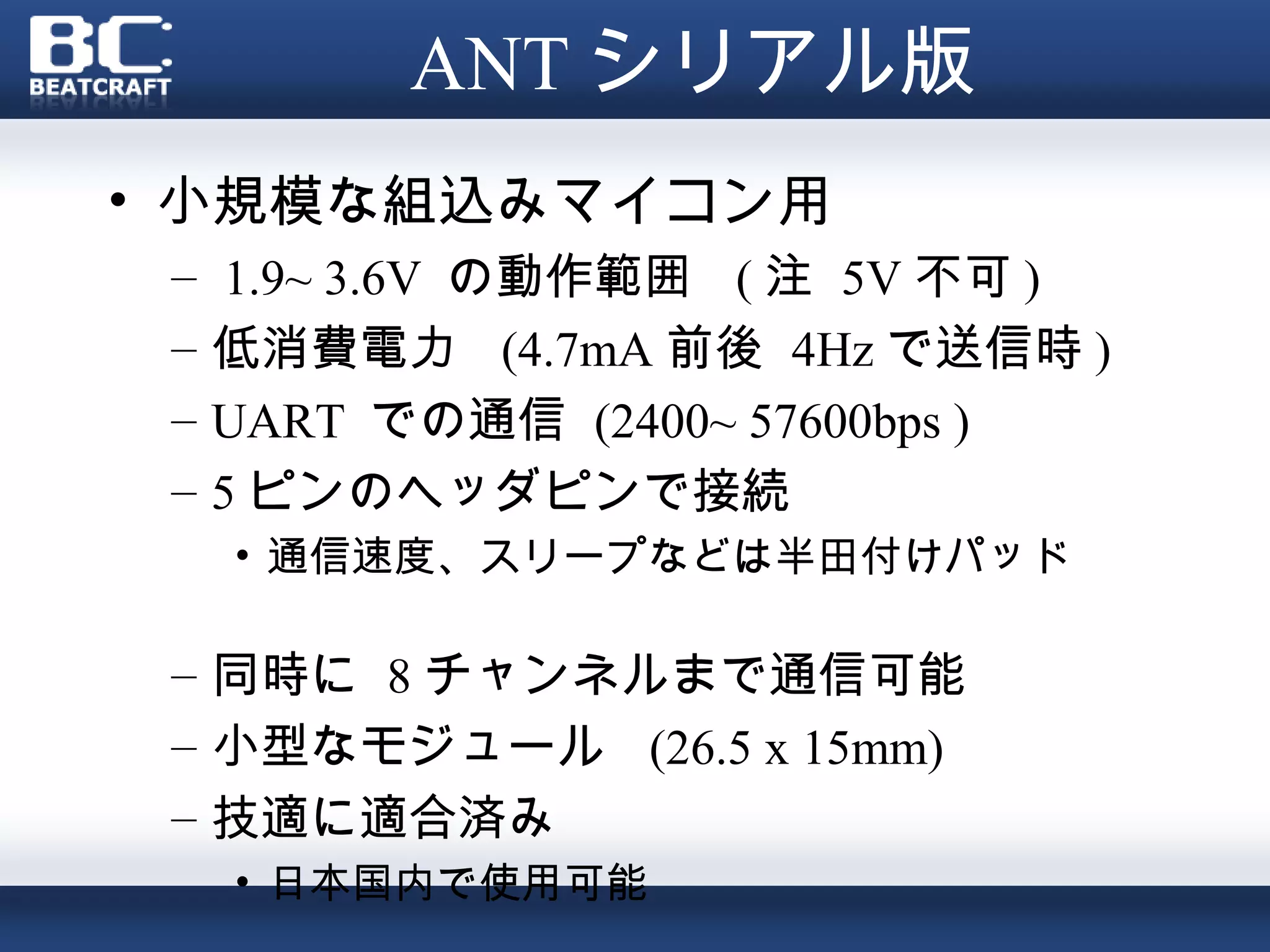 ANT シリアル版
• 小規模な組込みマイコン用
 –    1.9~ 3.6V の動作範囲 ( 注 5V 不可 )
 –   低消費電力 (4.7mA 前後 4Hz で送信時 )
 –   UART での通信 (2400~ 57600bps )
 –   5 ピンのヘッダピンで接続
     • 通信速度、スリープなどは半田付けパッド　　
       　
 – 同時に 8 チャンネルまで通信可能
 – 小型なモジュール (26.5 x 15mm)
 – 技適に適合済み
     • 日本国内で使用可能
 