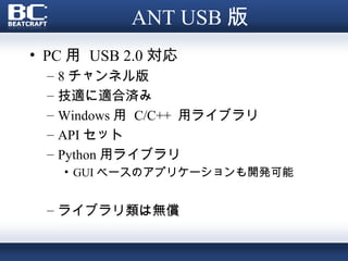 ANT USB 版
• PC 用 USB 2.0 対応
 –   8 チャンネル版
 –   技適に適合済み
 –   Windows 用 C/C++ 用ライブラリ
 –   API セット
 –   Python 用ライブラリ
     • GUI ベースのアプリケーションも開発可能


 – ライブラリ類は無償
 