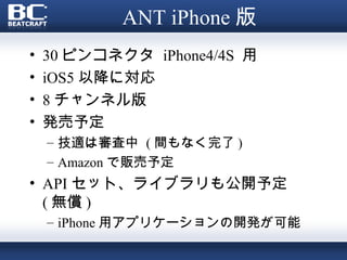 ANT iPhone 版
•   30 ピンコネクタ iPhone4/4S 用
•   iOS5 以降に対応
•   8 チャンネル版
•   発売予定
    – 技適は審査中 ( 間もなく完了 )
    – Amazon で販売予定
• API セット、ライブラリも公開予定
  ( 無償 )
    – iPhone 用アプリケーションの開発が可能
 