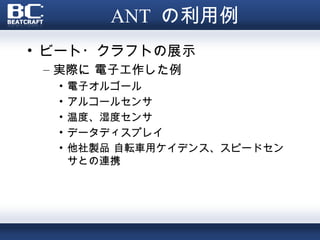 ANT の利用例
• ビート・クラフトの展示
 – 実際に 電子工作した例
  •   電子オルゴール
  •   アルコールセンサ
  •   温度、湿度センサ
  •   データディスプレイ
  •   他社製品 自転車用ケイデンス、スピードセン
      サとの連携
 