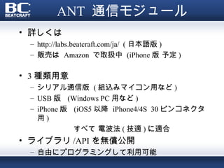 ANT 通信モジュール
• 詳しくは
 – http://labs.beatcraft.com/ja/ ( 日本語版 )
 – 販売は Amazon で取扱中 (iPhone 版 予定 )

• 3 種類用意
 – シリアル通信版 ( 組込みマイコン用など )
 – USB 版 (Windows PC 用など )
 – iPhone 版 (iOS5 以降 iPhone4/4S 30 ピンコネクタ
   用)
            すべて 電波法 ( 技適 ) に適合
• ライブラリ /API を無償公開
 – 自由にプログラミングして利用可能
 