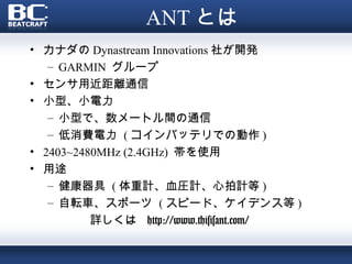 ANT とは
• カナダの Dynastream Innovations 社が開発
   – GARMIN グループ
• センサ用近距離通信
• 小型、小電力
   – 小型で、数メートル間の通信
   – 低消費電力 ( コインバッテリでの動作 )
• 2403~2480MHz (2.4GHz) 帯を使用
• 用途
   – 健康器具 ( 体重計、血圧計、心拍計等 )
   – 自転車、スポーツ ( スピード、ケイデンス等 )
          詳しくは http://www.thisisant.com/
 