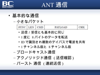 ANT 通信
• 基本的な通信
 – 小さなパケット

  •   送信／受信とも基本的に同じ
  •   1 度に 8 バイトのデータを転送
  •   ID で識別され複数のデイバスで電波を共有
  •   1 チャンネル版と 8 チャンネル版
 – ブロードキャスト通信
 – アクノリッジド通信 ( 送信確認 )
 – バースト 通信 ( 連続送信 )
 