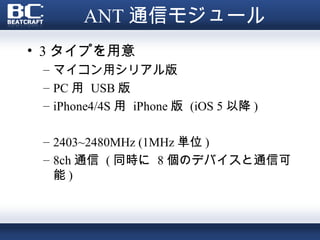ANT 通信モジュール
• 3 タイプを用意
 – マイコン用シリアル版
 – PC 用 USB 版
 – iPhone4/4S 用 iPhone 版 (iOS 5 以降 )

 – 2403~2480MHz (1MHz 単位 )
 – 8ch 通信 ( 同時に 8 個のデバイスと通信可
   能)
 